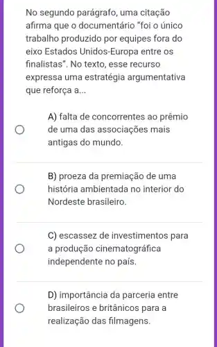 No segundo parágrafo, uma citação
afirma que o documentário "foi o único
trabalho produzido por equipes fora do
eixo Estados Unidos-Europa entre os
finalistas". No texto, esse recurso
expressa uma estratégia argumentativa
que reforça a __
A) falta de concorrentes ao prêmio
de uma das associações mais
antigas do mundo.
B) proeza da premiação de uma
história ambientada no interior do
Nordeste brasileiro.
C) escassez de investimentos para
a produção cinematográfica
independente no país.
D) importância da parceria entre
brasileiros e britânicos para a