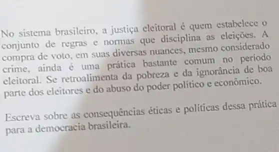 No sistema brasileiro a justica eleitoral quem estabelece o
conjunto de regras e normas que disciplina as eleições. A
compra de voto, em suas diversas nuances mesmo considerado
crime, ainda é uma prática bastante comum no periodo
eleitoral. Se retroalimenta da pobreza e da ignorância de boa
parte dos eleitores e do abuso do poder político e econômico.
Escreva sobre as consequências éticas e políticas dessa prática
para a democracia brasileira.