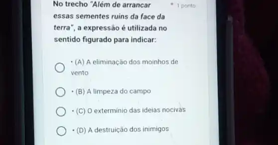 No trecho "Além de arrancar
essas sementes ruins da face da
terra", a expressão é utilizada no
sentido figurado para indicar:
(A) A eliminação dos moinhos de
vento
(B) A limpeza do campo
(C) O exterminio das ideias nocivas
(D) A destruição dos inimigos
1 ponto