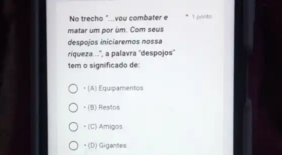 No trecho "...vou combater e
matar um por um . Com seus
despojos iniciaremos nossa
riqueza...", a palavra "despojos"
tem o significado de:
(A) Equipamentos
(B) Restos
(C) Amigos
(D) Gigantes
1 ponto