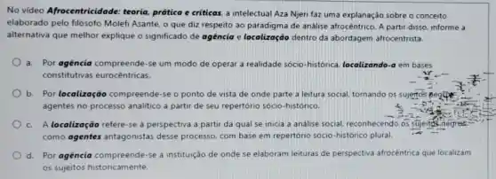 No vídeo Afrocentricid ade: teoria, prática e criticas. a intelectual Aza Njeri faz uma explanação sobre o conceito
elaborado pelo filósofo Molefi Asante, o que diz respeito ao paradigma de análise afrocêntrico. A partir disso, informe a
alternativa que melhor explique o significado de agencia e localização dentro da abordagem afrocentrista.
a. Por agência compreende-se um modo de operar a realidade sócio-histórica localizando-a em bases
constitutivas eurocêntricas.
b. Por localização compreende-se o ponto de vista de onde parte a leitura social, tornando os sujerto's Begice
agentes no processo analitico a partir de seu repertório sócio -histórico.
c. A localização refere -se à perspectiva a partir da qual se inicia a análise social reconhecendo os sujeitos negres
como agentes antagonistas desse processo, com base em repertório sócio-histórico plural.
d. Por agência compreende-se a instituição de onde se elaboram leituras de perspectiva afrocêntrica que localizam
os sujeitos historicamente.