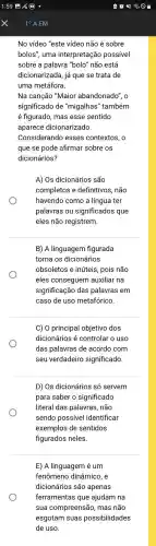 No vídeo "este vídeo não é sobre
bolos", uma interpretação possivel
sobre a palavra "bolo" não está
dicionarizada já que se trata de
uma metáfora.
Na canção "Maior abandonado", o
significad de "migalhas'"também
é figurado , mas esse sentido
aparece dicionarizado.
Considerando esses contextos, o
que se pode afirmar sobre os
dicionários?
A) Os dicionários são
completos e definitivos , não
havendo como a língua ter
palavras ou significados que
eles não registrem.
B) A linguagem figurada
torna os dicionários
obsoletos e inúteis, pois não
eles conseguem auxiliar na
significação das palavras em
caso de uso metafórico.
C) 0 principal objetivo dos
dicionários é controlar o uso
das palavras de acordo com
seu verdadeiro significado.
D) Os dicionários só servem
para saber o significado
literal das palavras , não
sendo possivel identificar
exemplos de sentidos
figurados neles.
E) A linguagem é um
fenômeno dinâmico, e
dicionários são apenas
ferramentas que ajudam na
sua compreensão , mas não
esgotam suas possibilidades