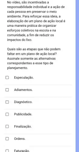 No vídeo, são incentivadas a
responsabilidade individual e a ação de
cada pessoa em preservar o meio
ambiente. Para reforçar essa ideia, a
elaboração de um plano de ação local é
uma maneira prática de organizar
esforços coletivos na escola e na
comunidade, a fim de reduzir os
impactos do lixo.
Quais são as etapas que não podem
faltar em um plano de ação local?
Assinale somente as alternativas
correspondentes a esse tipo de
planejamento.
Especulação.
Adiamentos.
Diagnóstico.
Publicidade.
Finalização.
Ordens.
Faturacão.