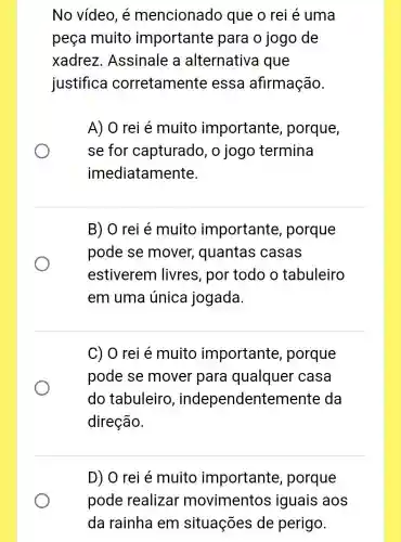 No vídeo, é mencionado que o rei é uma
peça muito importante para o jogo de
xadrez . Assinale a alternative i que
justifica corretamente essa afirmação.
A) 0 rei é muito importante , porque,
se for capturado , o jogo termina
imediatamente.
B) O rei é muito importante , porque
pode se mover , quantas casas
estiverem livres, por todo o tabuleiro
em uma única jogada.
C) O rei é muito importante , porque
pode se mover para qualquer casa
do tabuleiro , independentemente da
direção.
D) O rei é muito importante , porque
pode realizar movimentos iguais aos
da rainha em situações de perigo.