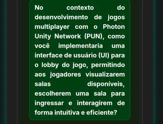 No	contexto	do
desenvolvimento de jogos
multiplay er com o Photon
Unity Network (PUN) . como
você implementaria uma
interface de usuário (UI) para
lobby do jogo , permitindo
aos jogadores visualizarem
salas	disponiveis,
escolherem uma sala para
ingressar e interagirem de
forma intuitiva e eficiente?