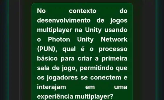 No	contexto	do
desenvolvimento de jogos
multiplayer na Unity usando
Photon Unity Network
(PUN), qual é o processo
básico para criar a primeira
sala de jogo permitindo que
os jogadores se conectem e
interajam	em	uma
experien cia multiplayer?