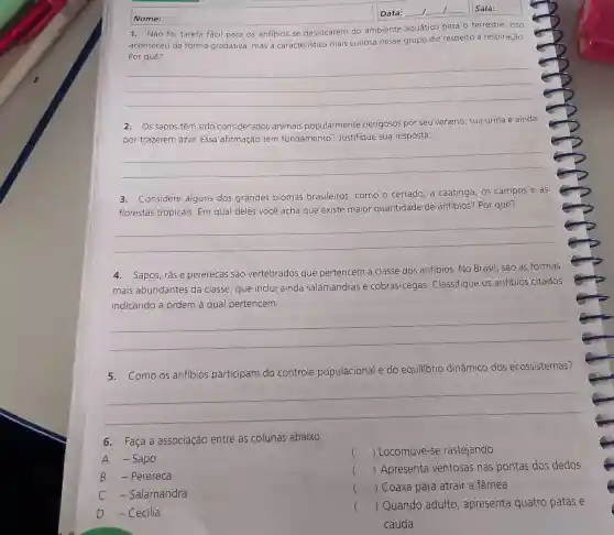 Nome:
1. Não foi tarefa fácil para os anfibios se deslocarem do ambiente aquático para o terrestre. Isso
aconteceu de forma gradativa, mas a característica mais curiosa nesse grupo diz respeito à respiração.
Por quê?
__
2. Os sapos têm sido considerados animais popularmente perigosos por seu veneno, sua urina e ainda
por trazerem azar.Essa afirmação tem fundamento?Justifique sua resposta.
__
3. Considere alguns dos grandes biomas brasileiros, como o cerrado, a caatinga , os campos e as
florestas tropicais. Em qual deles você acha que existe maior quantidade de anfibios? Por quê?
__
4. Sapos, rãse pererecas são vertebrados que pertencem à classe dos anfibios. No Brasil, são as formas
mais abundantes da classe, que inclui ainda salamandras e cobras-cegas Classifique os anfibios citados
indicando a ordem à qual pertencem.
__
5. Como os anfibios participam do controle populacional e do equilibrio dinâmico dos ecossistemas?
__
6.Faça a associação entre as colunas abaixo:
() Locomove-se rastejando
A -Sapo
B Perereca
() Apresenta ventosas nas pontas dos dedos
C - Salamandra
() Coaxa para atrair a fêmea c
D -Cecilia
() Quando adulto , apresenta quatro patas e
cauda