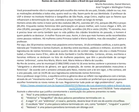 Nomes de ruas dizem mais sobre o Brasil do que você pensa
Murilo Roncolato, Daniel Mariani,
Ariel Tonglet e Wellington Freitas
Você provavelmente não é 0 responsável pela escolha dos nomes do seu país Estado, cidade ou rua , mas
as motivações atreladas a todos eles, queira você ou não, fazem parte da sua identidade. O professor da
USP e diretor no Instituto Histórico e Geográfico de São Paulo , Jorge Cintra, explica que os fatores que
influenciam a denominação de ruas, avenidas e praças mudam ao longo do tempo.
Homens ainda dão nome à maior parte dos viadutos (88,2% ) , avenidas (87,1% ) parques (86,9% ) e praças
(85,4% ) Enquanto nomes femininos têm participação um pouco melhor, sem nunca chegar a 30%  , em
vilas (29,6% ) , passagens (27,2% ) , escadarias (24,3% ) , servidões (24,3% ) e vielas (24,0% ) ,"É estranho, mas
é preciso levar em conta também que na vida pública das cidades brasileiras do passado, o homem é
quem poderia se destacar . A mulher ficava em casa. Assim, é claro que mais homens serão reconhecidos
como pessoas notáveis. Há mulheres como Princesa Isabel e Maria Quitéria, mas são exceções", opina o
professor.
Por aqui, dos 30 primeiros nomes mais populares entre homens, 14 são entidades católicas, a outra parte,
liderada por Tiradentes e Santos Dumont, se distribui entre escritores, politicos e militares. Já entre os 30
logradouros de nomes femininos, apenas quatro não são de caráter religioso: são elas a citada Princesa
Isabel, a francesa Joana D'Arc, além de Anita Garibaldi e Cecilia Meireles Cantoras, atrices, escritoras e
heroínas militares se destacam na lista de mulheres populares, que têm a peculiaridade de carregar
nomes'anônimos", como Ana Maria, Maria José, Maria Helena e Maria de Lourdes.
No Rio de Janeiro , uma lei municipal (2.906/1999) criada há 16 anos tentou acelerar o processo e tornou
"obrigatória a alternância de gênero, em igual proporção , de nomes de personalidades masculinas e
femininas". De acordo com a amostra utilizada pelo Nexo, mesmo com a lei em vigor, o Rio contava, até
ano passado, com só 14,9%  de seus logradouros ostentando nomes femininos.
Para o professor Jorge Cintra, o equilibrio entre os gêneros deve se refletir nos logradouros com o tempo,
através de um "movimento natural". "ế uma discussão , mas acredito ser preferível que as pessoas possam
escolher livremente os novos nomes de ruas Regulamentar tudo pode ser algo problemático", opina.
(https://www.nexojornal .com.br/especial Nomes-de-ruas-dizemmais -sobre-o-Brasil-do-que-
Assinale a alternativa que justifica corretamente a acentuação das palavras presentes no texto.
a) "País"é uma oxitona terminada em-is.
b) "Histórico" e "Geográfico" são duas palavras paroxitonas terminadas em -0.
c) A vogal "o", em "anônimos", é nasal e, portanto, deveria levar til em vez do acento circunflexo.
d) O vocábulo "têm" é uma palavra oxitona terminada em -em, como "também", "ninguém" e porém".
e) "Notáveis" é uma palavra paroxitona terminada em ditongo oral.