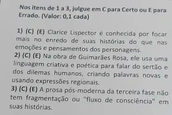 Nos itens de 1 a 3, julgue em C para Certo ou E para
Errado (Valor: 0,1 cada)
1) (C) (E Clarice Lispector é conhecida por focar
mais no enredo de suas histórias do que nas
emoçōes e pensamer tos dos personagens.
2) (C) (E) Na obra de Guimarães Rosa,ele usa uma
linguagem criativa e poética para falar do sertão e
dos dilemas humanos , criando palavras novas e
usando expressões regionais.
3) (C) (E) A prosa pós -moderna da terceira fase não
tem fragment ação ou "fluxo de conscienc cia"em
suas histórias.