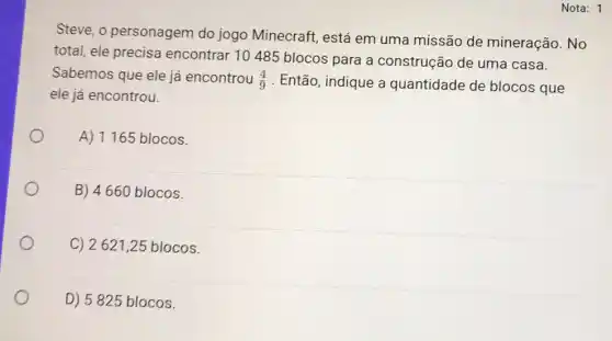 Nota: 1
Steve, o personagem do jogo Minecraft , está em uma missão de mineração. No
total, ele precisa encontrar 10485 blocos para a construção de uma casa.
Sabemos que ele já encontrou (4)/(9) . Então, indique a quantidade de blocos que
ele já encontrou.
A) 1165 blocos.
B) 4660 blocos.
C) 2621,25 blocos.
D) 5825 blocos.