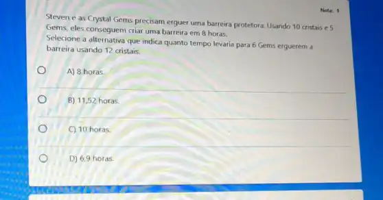 Nota: 1
Steven e as Crystal Gems precisam erguer uma barreira protetora Usando 10 cristais e 5
Gems, eles conseguem criar uma barreira em 8 horas.
Selecione a alternativa que indica quanto tempo levaria para 6 Gems erguerem a
barreira usando 12 cristais.
A) 8 horas.
B) 11,52 horas
C) 10 horas.
D) 6,9 horas.