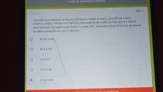 Nota 1
Supondo d cruzamento entre os individuos citados no texto (uma fèmea o outro
macho), sendo a femea com fenditipo expressante de orelha normal (Aa) e o macho
com fenótipo expressante de orelha curvada (AA). Assinale a alternativa que apresenta
os alelos possiveis do novo individuo
A) AA e Aa
B) a e AA.
C) Aea.
D) Ae aa.
E) aae aa.