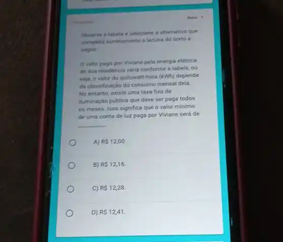 Note: 1
Observe a tabela e selecione a alternativa que
completa corretamente a lacuna do texto a
seguir:
valor pago por Viviane pela energia elétrica
de sua residência varia conforme a tabela, ou
seja, o valor do quilowatt-hora (kWh)depende
da classificação do consumo mensal dela.
No entanto, existe uma taxa fixa de
iluminação pública que deve ser paga todos
os meses. Isso significa que o valor mínimo
de uma conta de luz paga por Viviane será de
__
A) R 12,00
B) R 12,16
C) R 12,28.
D) R 12,41
obrigitors