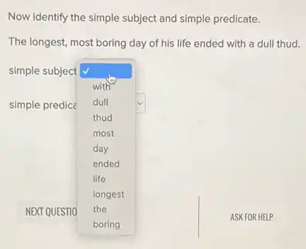 Now identify the simple subject and simple predicate.
The longest, most boring day of his life ended with a dull thud.
simple subject
square 
ASKFO R HELP
with
dull
thud
most
day
ended
life
longest
the