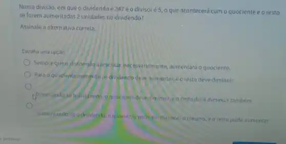 Numa divisão, em que o dividendo é 347 eo divisoré 5, o que acontecerá com o quociente e o resto
se forem aumentadas 2 unidades no dividendo?
Assinale a alternativa correta.
Escolha uma opção:
Sempre que o dividendo aumentar necessariamente aumentará o quociente.
Para o quoelente aumentar 6 dividendo deve aumentar eo resto deve diminuir.
Diminuindo-se o dividendo , oquociente deve diminuir e o resto deve diminuir também.
Aumentando-se a dividendo , o quociente pode permanecer o mesmo,
,eo resto pode aumentar.