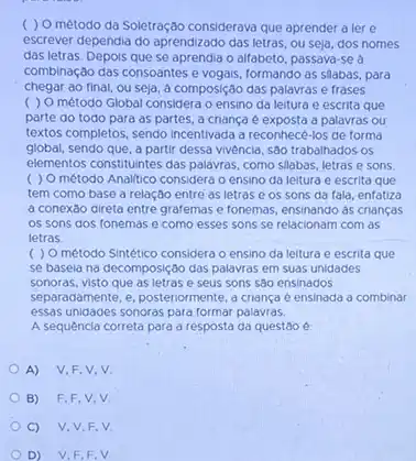 ( ) O método da Soletração considerava que aprender a lere
escrever dependia do aprendizado das letras, ou seja dos nomes
das letras. Depois que se aprendia o alfabeto passava-se à
combinação das consoantes e vogais, formando as slabas, para
chegar ao final, ou seja, a composição das palavras e frases.
( ) O método Global considera o ensino da leitura e escrita que
parte do todo para as partes, a criança e exposta a palavras ou
textos completos, sendo incentivada a reconhecé-los de forma
global, sendo que, a partir dessa vivencia, são trabalhados os
elementos constituintes das palayras como slabas, letras e sons
( ) O método Analitico considera o ensino da leitura e escrita que
tem como base a relação entre as letras e os sons da fala, enfatiza
a conexão direta entre grafemas e fonemas, ensinando as crianças
os sons dos fonemas e como esses sons se relacionam com as
letras
( ) O metodo Sintético considera o ensino da leitura e escrita que
se basela na decomposição das palavras em suas unidades
sonoras, visto que as letras e seus sons sao ensinados
separadamente, e, posteriormente,criança é ensinada a combinar
essas unidades sonoras para formar palavras.
A sequencia correta para a resposta da questão é
A) V,F,V,V
B) F,F,V,V
C) V,V,F,V
D) V,F,F,V