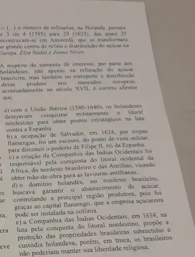 () o número de refinarias na Holanda, passara
c 3 ou 4 (1595) para 29 (1622), das quais 25
ncontravam-se em Amsterdã, que se transformara
grandc centro de refino e distribuição do acúcar na
Guropa. Elza Nadai e Joana Neves
A respeito do aumento de interesse, por parte dos
holandeses, não apenas na refinação do acúcar
brasileiro, mas também no transporte e distribuição
desse produto nos mercados europeus,
acentuadamente no século XVII, é correto afirmar
que:
a) com a União Ibérica (1580-1640) os holandeses
desejavam conquistar militarmente o litoral
nordestino para obter postos estratégicos na luta
contra a Espanha.
b) a ocupação de Salvador, em 1624 ,por tropas
flamengas, foi um sucesso, do ponto de vista militar,
para diminuir o poderio de Filipe II rei da Espanha.
c) a criação da Companhia das Indias Ocidentais foi
responsável pela conquista do litoral ocidental da
Africa, do nordeste brasileiro e das Antilhas, visando
obter mão-de-obra para as lavouras antilhanas.
d) 0 domínio holandes, no nordeste brasileiro,
buscava garantir 0 abastecimento de acúcar,
controlando a principal região produtora, pois foi
graças ao capital flamengo, que a empresa acucareira
pode ser instalada na colônia.
e) a Companhia das Indias Ocidentais em 1634, na
luta pela conquista do litoral nordestino , propōe a
proteção das propriedades brasileiras submetidas à
custódia holandesa em troca, os brasileiros
nao poderiam manter sua liberdade religiosa.