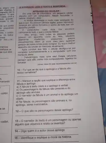 o, pegou uma
em chamas e
nquanto ele ia
avam:"O que
r nada você é
uito grande"
andes, e não
de que podia
do pequenas
ores
ada, o colibri
ia. Se todos
resta.
do". 2009 p 38.)
mentos
ntifique os
as que eles
merando
colibri,
3^a ATIVIDADE EIA O
APÓLOGO DO CELUL AR
Em uma loja de informatice I. um pequeno celular
discutia com um computador . Nessa discussão, o
celular exaltado dizia
minha tecnologia é muito mais avancada do
que a sua . Eu possuo câmera digital , posso reproduzir
musicas em vários formatos e acima de tudo sou um
aparelho portátil.
computador nada dizia. Ele escutava
calmamente tudo o que o celular falava.
- Meu amigo , nem todas as pessoas
podem
possuir um como eu. Nós, celulares
altamente	modernos, possuimos	precos
elevadissimos . Bem, já você , meu caro , qualquer
pessoa de baixa renda pode comprar . Eu sou o meihor
aparelho de celular do mercado atualmente.
Após sua fala , o celular desligou-se por
complete automaticamente e o computador com voz
tranquila disse:
escarregou mais uma vez!Esses celulares
pensam que são , como nós computadores , ligados na
tomada.
(Jonas Viana IN www recantodasletras com.br)
10-Por que se diz que o apólogo e a fábula são
12 que o'apologic e a fasticular
__
11-Marque a opção que explique a diferença entre
fabula e apólogo.
a) A fábula é texto misto e o apólogo é verbal
b) Os personagens da fábula são pessoas e do
apólogo são animais.
c) 0 narrador da fábula é um animal e do apólogo um
objeto.
d) Na fabula . OS personagens são animais e, no
apólogo . seres inanimados.
12-0 que são os personagens desse apólogo?
13-0 narrador do texto é um personagem ou apenas
alguém que observa e relata os eventos?
__
14 Diga quem é o autor desse apólogo