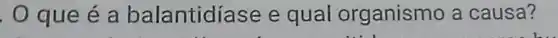 . O que é a balantidíase e qual organismo a causa?