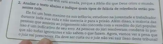 oarwin está errada porque a Bíblia diz que Deus criou o mundo.
2. Analise o texto abaixo e indique quais tipos de falácia de relevância estão pre-
sentes nele.
Ele foi um bom menino na sua infancia;estudioso na juventude e trabalhador
durante toda sua vida e não merecia ir para . a prisão .Além disso , a maioria das
pessoas que assistiu ao julgamento não concorda com o veredito do júri popular.
Isso é um indicativo de seu erro . As pessoas do júri resolveram condená -10 por-
que são todas ignorantes e não sabem o que fazem .Agora , vamos ver a pena que
juiz vai prescrever . Ela deve ser curta ou o juiz não vai sair ileso deste tribunal!