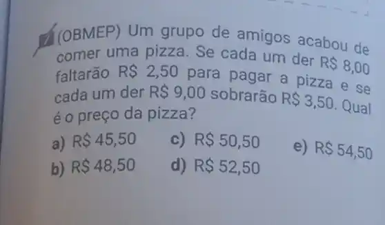 ((OBMEP) Um grupo de amigos acabou de
comer uma pizza Se cada um der
R 8,00
faltarão RS2,50
para pagar a pizza e se
cada um der R 9,00 sobrarão R 3,50 Qual
é o preço da pizza?
a) R 45,50
c) R 50,50
e) R 54,50
b) R 48,50
d) R 52,50