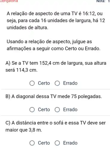 Obrigatoria
A relação de aspecto de uma TV é 16:12 , ou
seja, para cada 16 unidades de largura, há 12
unidades de altura.
Usando a relação de aspecto julgue as
afirmações a seguir como Certo ou Errado.
A) Se a TV tem 152,4 cm de largura, sua altura
será 114,3 cm.
Certo
Errado
B) A diagonal dessa TV mede 75 polegadas.
Certo
Errado
C) A distância entre o sofá e essa TV deve ser
maior que 3 ,8 m.