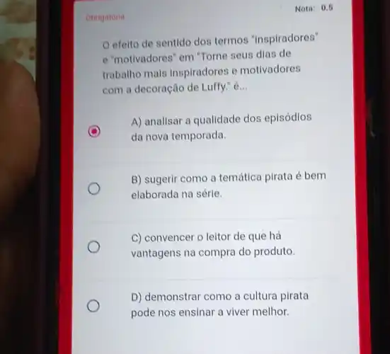 Obrigatoria
efelto de sentido dos termos "inspiradores"
e "motivadores" em "Torne seus dias de
trabalho mais inspiradores e motivadores
com a decoração de Luffy." é __
D
A) analisar a qualidade dos episódios
da nova temporada.
B) sugerir como a temática pirata é bem
elaborada na série.
C) convencer o leitor de que há
vantagens na compra do produto.
D) demonstrar como a cultura pirata
pode nos ensinar a viver melhor.