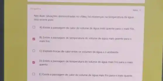 Obrigatoria
Nas duas situaçōes demonstradas no video, há mudanças na temperatura da água.
Isso ocorre pois:
A) Existe a passagem de calor do volume de água mais quente para o mais frio.
B) Existe a passagem de temperatura do volume de água mais quente para o
mais frio.
C) Existem trocas de calor entre os volumes de água e 0 ambiente.
D) Existe a passagem de temperatura do volume de água mais frio para o mais
quente.
E) Existe a passagem de calor do volume de água mais frio para o mais quente.
Nota: 1