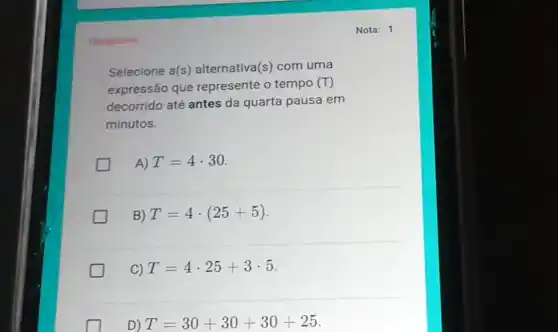 Obrigatoria
Selecione a(s)alternativa(s) com uma
expressão que represente o tempo (T)
decorrido até antes da quarta pausa em
minutos.
A) T=4cdot 30
B) T=4cdot (25+5)
C) T=4cdot 25+3cdot 5
D) T=30+30+30+25