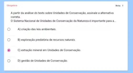 Obrigatória
A partir da análise do texto sobre Unidades de Conservação, assinale a alternativa
correta.
Sistema Nacional de Unidades de Conservação da Natureza é importante para a __
A) criação das leis ambientais.
B) exploração predatória de recursos naturais.
C) extração mineral em Unidades de Conservação.
D) gestão de Unidades de Conservação.
Nota: 1