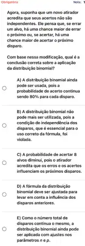 Obrigatória
Agora, suponha que um novo atirador
acredita que seus acertos não são
independentes. Ele pensa que, se errar
um alvo, há uma chance maior de errar
próximo ou, se acertar, há uma
chance maior de acertar o próximo
disparo.
Com base nessa modificação, qual é a
conclusão correta sobre a aplicação
da distribuição binomial?
A) A distribuição binomial ainda
pode ser usada, pois a
probabilidade de acerto continua
sendo 80%  para cada disparo.
B) A distribuição binomial não
pode mais ser utilizada , pois a
condição de independência dos
disparos, que é essencial para o
uso correto da fórmula , foi
violada.
C) A probabilidade de acertar 8
alvos diminui, pois o atirador
acredita que os erros e os acertos
influenciam os próximos disparos.
D) A fórmula da distribuição
binomial deve ser ajustada para
levar em conta a influência dos
disparos anteriores.
Nota: 1
E) Como o número total de
disparos continua o mesmo , a
distribuição binomial ainda pode
ser aplicada com ajustes nos
parâmetros n e p.