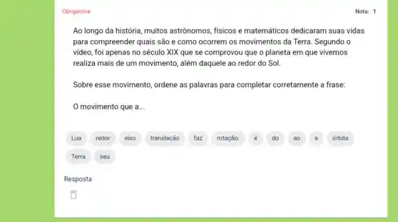 Obrigatória
Ao longo da história muitos astrônomos físicos e matemáticos dedicaram suas vidas
para compreender quais são e como ocorrem os movimentos da Terra Segundo o
video, foi apenas no século XIX que se comprovou que o planeta em que vivemos
realiza mais de um movimento, além daquele ao redor do Sol.
Sobre esse movimento ordene as palavras para completar corretamente a frase:
movimento que a __
translação faz rotação.
D
A
A
órbita
Nota: 1