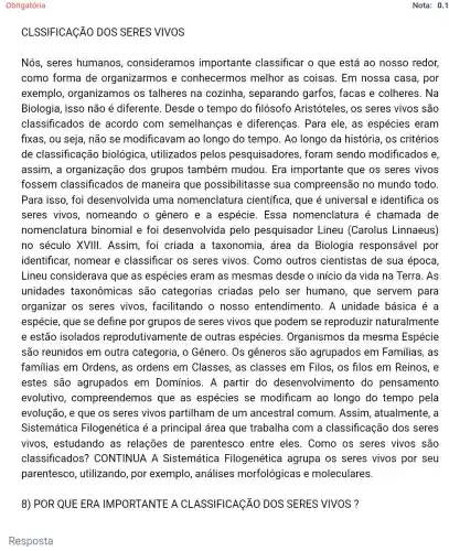 Obrigatória
CLSSIFICAçãO DOS SERES VIVOS
Nós, seres humanos , consideramos importante classificar o que está ao nosso redor,
como forma de organizarmos e conhecermos melhor as coisas . Em nossa casa , por
exemplo organizamos os talheres na cozinha , separando garfos , facas e colheres . Na
Biologia, isso não é diferente. Desde o tempo do filósofo Aristóteles, os seres vivos são
classificados de acordo com semelhanças e diferenças. Para ele, as espécies eram
fixas, ou seja, não se modificavam ao longo do tempo. Ao longo da história , os critérios
de classificação biológica, utilizados pelos pesquisadores ; foram sendo modificados e,
assim, a organização dos grupos também mudou. Era importante que os seres vivos
fossem classificados de maneira que possibilitasse sua compreensão no mundo todo
Para isso, foi desenvolvida uma nomenclatura científica, que é universal e identifica os
seres vivos , nomeando o gênero e a espécie. Essa nomenclatura é chamada de
nomenclatura binomial e foi desenvolvida pelo pesquisador Lineu (Carolus Linnaeus)
no século XVIII . Assim, foi criada a taxonomia, área da Biologia responsável por
identificar, nomear e classificar os seres vivos. Como outros cientistas de sua época
Lineu considerava que as espécies eram as mesmas desde o início da vida na Terra. As
unidades taxonômicas são categorias criadas pelo ser humano , que servem para
organizar os seres vivos, facilitando o nosso entendimento. A unidade básica é a
espécie, que se define por grupos de seres vivos que podem se reproduzir naturalmente
e estão isolados reprodutivamente de outras espécies . Organismos da mesma Espécie
são reunidos em outra categoria, o Gênero. Os gêneros são agrupados em Familias, as
familias em Ordens , as ordens em Classes, as classes em Filos, os filos em Reinos, e
estes são agrupados em Domínios. A partir do desenvolviment do pensamento
evolutivo compreendemo que as espécies se modificam ao longo do tempo pela
evolução, e que os seres vivos partilham de um ancestral comum Assim, atualmente , a
Sistemática Filogenética é a principal área que trabalha com a classificação dos seres
vivos, estudando as relações de parentesco entre eles. Como os seres vivos são
classificados'? CONTINUA A Sistemática Filogenética agrupa os seres vivos por seu
parentesco , utilizando, por exemplo, análises morfológicas e moleculares.
8) POR QUE ERA IMPORTANTE A CL ASSIFICAGÃO DOS SERES VIVOS ?
Resposta
Nota: 0.1