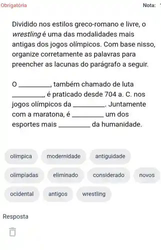 Obrigatória
Dividido nos estilos greco -romano e livre, o
wrestling é uma das modalidades mais
antigas dos jogos olímpicos . Com base nisso,
organize corretamente as palavras para
preencher as lacunas do parágrafo a seguir.
__ , também chamado de luta
__ é praticado desde 704 a . C. nos
jogos olímpicos da __ . Juntamente
com a maratona, é __ um dos
esportes mais __ da humanidade.
olímpica
modernidade
antiguidade
olimpíadas
eliminado
considerado
novos
ocidental
antigos
wrestling
Resposta
Nota: