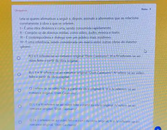Obrigatória
Leia as quatro afirmativas a seguir e, depois assinale a alternativa que as relaciona
corretamente à obra a que se referem.
1-E uma obra dinâmica e curta, sendo consumida rapidamente.
II-Compoe-se de diversas midias, como video áudio, música e texto.
III - É contemporânea e dialoga com um público mais moderno.
IV-E uma referência sendo considerada um marco entre outras obras do mesmo
gênero.
A) Tell referem-se ao romance original "Dom Casmurro": III e IV referem-se ao
video feito a partir da obra original.
B) I, II e III referem se ao romance original "Dom Casmurro": IV refere -se ao vídeo
feito a partir da obra original.
C) I refere-se ao video feito a partir da obra original; II III e IV referem-se ao
romance original "Dom Casmurro"
D) I, II e III referem -se ao vídeo feito a partir da obra original; IV refere-se ao
romance original "Dom Casmurro".
E) le ll referem-se ao vídeo feito a partir da obra original;III e IV referem-se ao
romance original "Dom Casmurro".
Nota: 1