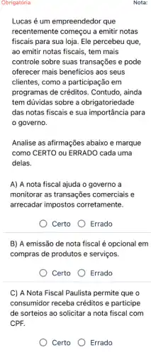 Obrigatória
Lucas é um empreendedor que
recentemente começou a emitir notas
fiscais para sua loja . Ele percebeu que,
ao emitir notas fiscais , tem mais
controle sobre suas transações e pode
oferecer mais beneficios aos seus
clientes, como a participação em
programas de créditos . Contudo, ainda
tem dúvidas sobre a obrigatorie dade
das notas fiscais e sua importância para
governo.
Analise as afirmações abaixo e marque
como CERTO ou ERRADO cada uma
delas.
A) A nota fiscal ajuda o governo a
monitorar as transações comerciais e
arrecadar impostos corretamente.
Certo Errado
B) A emissão de nota fiscal é opcional em
compras de produtos e serviços.
Certo O Errado
C) A Nota Fiscal Paulista permite que o
consumidor receba créditos e participe
de sorteios ao solicitar a nota fiscal com
CPF.
Certo	Errado
Nota: