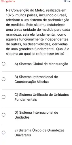 Obrigatória
Na Convenção do Metro, realizada em
1875, muitos países , incluindo o Brasil,
aderiram a um sistema de padronização
de medidas. Este sistema estabelece
uma única unidade de medida para cada
grandeza, seja ela fundamental, como
aquelas funcionalmente independentes
de outras, ou desenvolvidas , derivadas
de uma grandeza fundamental. Qual é o
sistema ao qual se refere esse texto?
A) Sistema Global de Mensuração
B) Sistema Internacional de
Coordenação Métrica
C) Sistema Unificado de Unidades
Fundamentais
D) Sistema Internacional de
Unidades
E) Sistema Unico de Grandezas
Nota: