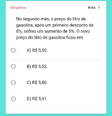 Obrigatória
No segundo mês, o preço do litro de
gasolina, após um primeiro desconto de
8%  sofreu um aumento de 5%  O novo
preço do litro de gasolina ficou em:
A) R 5,50.
B) R 5,52.
C) R 5,80.
D) R 5,91
Nota: 1