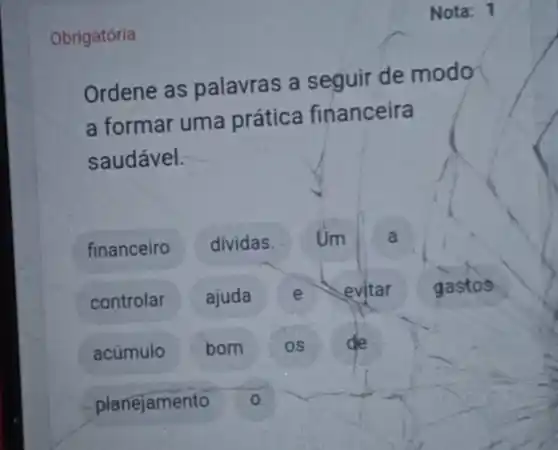 Obrigatória
Nota: 1
Ordene as palavras a seguir de modo
a formar uma prática financeira
saudável.
financeiro dividas. Um a
controlar ajuda e evitar gastos
acúmulo bom os de
planejamento