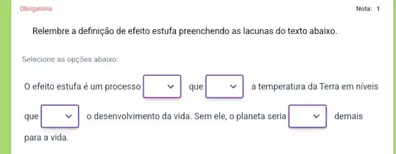 Obrigatória
Relembre a definição de efeito estufa preenchendo as lacunas do texto abaixo.
Selecione as opções abaixo:
efeito estufa é um processo square  que square  a temperatura da Terra em níveis
que square  o desenvolvimento da vida . Sem ele, o planeta seria square  demais
para a vida.
Nota: 1