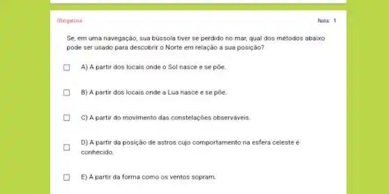 Obrigatória
Se, em uma navegação , sua bússola tiver se perdido no mar, qual dos métodos abaixo
pode ser usado para descobrir o Norte em relação a sua posição?
A) A partir dos locais onde o Sol nasce e se põe.
B) A partir dos locais onde a Lua nasce e se põe.
C) A partir do movimento das constelações observáveis
D) A partir da posição de astros cujo comportamento na esfera celeste
conhecido.
E) A partir da forma como os ventos sopram.
Nota: 1