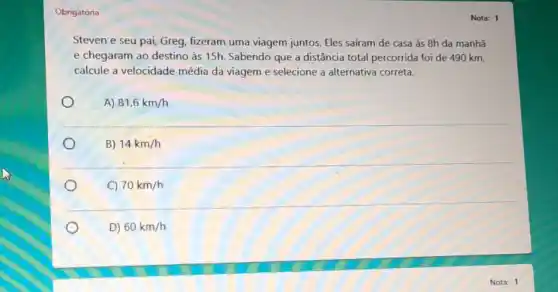 Obrigatória
Steven e seu pai,Greg, fizeram uma viagem juntos. Eles saíram de casa às 8h da manhā
e chegaram ao destino às 15h. Sabendo que a distância total percorrida foi de 490 km,
calcule a velocidade média da viageme selecione a alternativa correta.
A) 81,6km/h
B) 14km/h
C) 70km/h
D) 60km/h
Nota: 1
Nota: 1