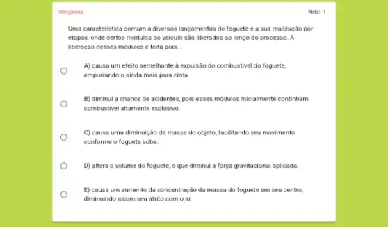 Obrigatória
Uma caracteristica comum a diversos lançamentos de foguete é a sua realização por
etapas, onde certos módulos do veículo são liberados ao longo do processo . A
liberação desses módulos é feita pois __
A) causa um efeito semelhante a expulsão do combustivel do foguete,
empurrando-o ainda mais para cima.
B) diminui a chance de acidentes, pois esses módulos inicialmente continham
combustivel altamente explosivo.
C) causa uma diminuição da massa do objeto facilitando seu movimento
conforme o foguete sobe.
D) altera o volume do foguete, o que diminui a força gravitacional aplicada.
E) causa um aumento da concentração da massa do foguete em seu centro,
diminuindo assim seu atrito com o ar.
Nota: 1