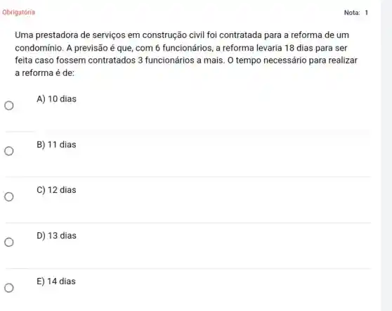 Obrigatória
Uma prestadora de serviços em construção civil foi contratada para a reforma de um
condomínio. A previsão é que, com 6 funcionários, a reforma levaria 18 dias para ser
feita caso fossem contratados 3 funcionários a mais . O tempo necessário para realizar
a reforma é de:
A) 10 dias
B) 11 dias
C) 12 dias
D) 13 dias
E) 14 dias
Nota: 1