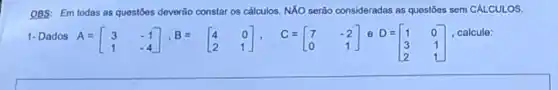 OBS: Em todas as questōes deverão constaros calculos. NXO serão consideradas as questōes sem CÁLCULOS.
1- Dados A=[} 3&-1 1&-4 ]
e D=
D=[} 1&0 3&1 2&1 ]
, calcule: