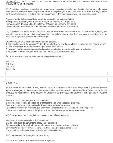 OBSERVACÃO: APÓS A LEITURA DO TEXTO COPIEM E RESPONDAM A ATIVIDADE EM UMA FOLHA
SEPARADA PARA ENTREGAR.
19) A politica agricola brasileira dá atualmente especial atenção ao debate acerca dos alimentos
transgênicos, estabelecendo regras que limitam sua produção e seu consumo. As bases dos argumentos
contra os transgênicos resultam das preocupações de determinados setores da sociedade com:
A) preservação da biodiversidade e politica preventiva de saúde coletiva.
B) ampliação da produção e apoio à formação de mercados competitivos.
C) manutenção da rentabilidade da terra e estímulo ao consumo artesanal.
D) sustentação da lavoura de subsistência e incentivo financeiro à produção.
2%) 0 homem, na tentativa de encontrar formas que levem ao aumento da produtividade agricola, tem
investido em tecnologia, cujos resultados têm causado polêmica . Um dos casos mais recentes trata das
plantas transgênicas, podendo-se afirmar que:
I. são derivadas de alteração da composição genética
II. são resultantes da e têm o objetivo de combater a fome e a miséria nos paises pobres.
III. são resultantes de melhoramentos genéticos por seleção.
IV. podem resultar em produtos agricolas mais resistentes à deterioração após a colheita.
V. requerem maiores estudos sobre sua influência para a saúde humana.
É CORRETO afirmar que os itens que se complementam são:
A) I, II, III.
B) I, II, V.
C) I, IV, V.
D) II, III, IV.
E) II, III, IV, V.
39) Em 1994, nos Estados Unidos, iniciou-se a comercialização do tomate longa vida, o primeiro produto
agricola transgênico.Atualmente, são consumidos, na alimentação humana e de animais, cerca de 600
produtos geneticamente modificados. 0 processo de de produtos transgênicos é possivel
porque:
A) ocorre recombinação gênica nas espécies.
B) ocorre transferência de todos os cromossomos de uma espécie para outra.
C) ocorre transferência de partes do DNA de uma espécie para outra.
D) existem enzimas de restrição que permitem a incorporação dos genes de outras espécies.
E) hormônios induzem a troca de genes entre as bactérias e as espécies infectadas.
4%) 0 surgimento dos transgênicos ocorreu principalmente devido:
A) Apenas a mera curiosidade dos cientistas.
B) A necessidade de aumentar produção de alimentos.
c) A necessidade de produzir menos alimentos e aumentar de área cultivada.
D) 0 incentivo evidente em proteger a vida humana e dos organismos vivos.
E) As medidas indiscutiveis de proteção do meio ambiente.
59) Cite exemplos de transgênicos benéficos.
69) Escreva o que vocé entendeu sobre transgênicos.