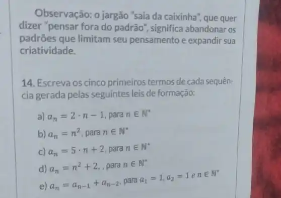 Observação:o jargão "saia da caixinha", que quer
dizer "pensar fora do padrão , significa abandonar os
padrões que limitam seu pensamento e expandir sua
criatividade.
14. Escreva os cinco primeiros termos de cada sequen-
cia gerada pelas seguintes leis de formação:
a) a_(n)=2cdot n-1 , para nin N^ast 
b) a_(n)=n^2 , para nin N^ast 
C) a_(n)=5cdot n+2 , para nin N^ast 
d) a_(n)=n^2+2 , para nin N^ast 
e) a_(n)=a_(n-1)+a_(n-2)
, para
a_(1)=1,a_(2)=1enin N^ast