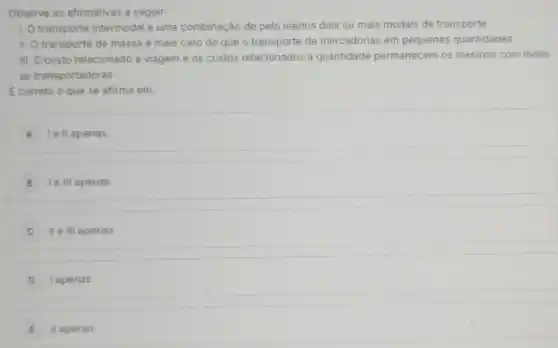 Observe as afirmativas a seguir:
1. Otransporte intermodal é uma combinação de pelo menos dois ou mais modais de transporte.
II. Otransporte de massa é mais caro do que o transporte de mercadorias em pequenas quantidades.
III. Ocusto relacionado a viagem e os custos relacionados à quantidade permanecem os mesmos com todas
as transportadoras.
Ecorreto o que se afirma em:
A lell apenas
B I e III apenas
II e III apenas
D I apenas
E II apenas