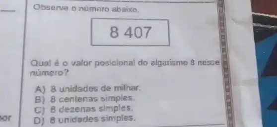 Observe o número abaixo.
8 407
Qual é o valor posicional do algarismo 8 nesse
numero?
A) 8 unidades de milhar.
B) 8 centenas simples.
C) 8 dezenas simples.
D) 8 unidades simples.