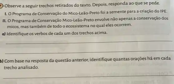 Observe a seguir trechos retirados do texto Depois, responda ao que se pede.
I. O Programa de Conservação do Mico-Leão-Preto foi a semente para a criação do IPE.
II. O Programa de Conservação Mico-Leão -Preto envolve não apenas a conservação dos
micos, mas também de todo o ecossistema no qual eles ocorrem.
a) Identifique os verbos de cada um dos trechos acima.
__
b) Com base na resposta da questão anterior, identifique quantas orações há em cada
trecho analisado.
__